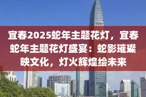 宜春2025蛇年主题花灯，宜春蛇年主题花灯盛宴：蛇影璀璨映文化，灯火辉煌绘未来