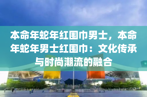 本命年蛇年红围巾男士，本命年蛇年男士红围巾：文化传承与时尚潮流的融合