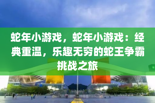蛇年小游戏，蛇年小游戏：经典重温，乐趣无穷的蛇王争霸挑战之旅