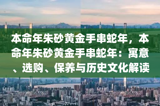 本命年朱砂黄金手串蛇年，本命年朱砂黄金手串蛇年：寓意、选购、保养与历史文化解读