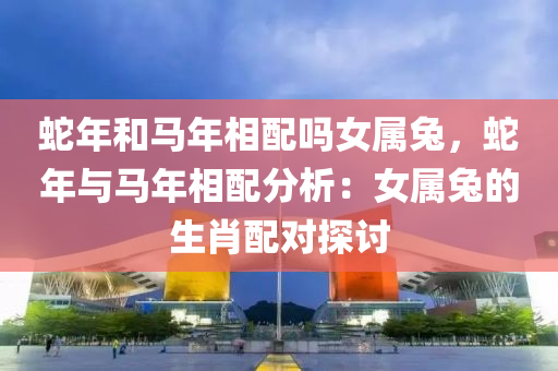 蛇年和马年相配吗女属兔，蛇年与马年相配分析：女属兔的生肖配对探讨