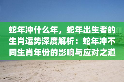 蛇年冲什么年，蛇年出生者的生肖运势深度解析：蛇年冲不同生肖年份的影响与应对之道