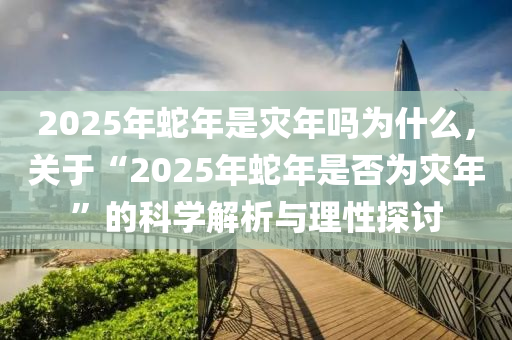 2025年蛇年是灾年吗为什么，关于“2025年蛇年是否为灾年”的科学解析与理性探讨