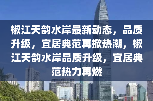 椒江天韵水岸最新动态，品质升级，宜居典范再掀热潮，椒江天韵水岸品质升级，宜居典范热力再燃