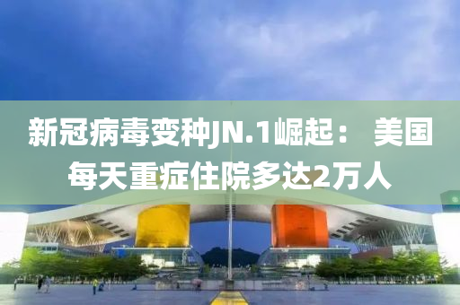 新冠病毒变种JN.1崛起： 美国每天重症住院多达2万人