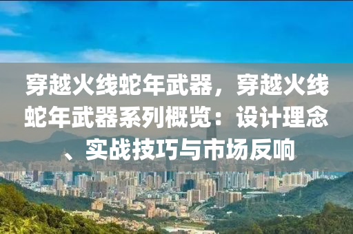 穿越火线蛇年武器，穿越火线蛇年武器系列概览：设计理念、实战技巧与市场反响