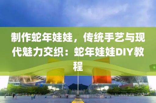 制作蛇年娃娃，传统手艺与现代魅力交织：蛇年娃娃DIY教程