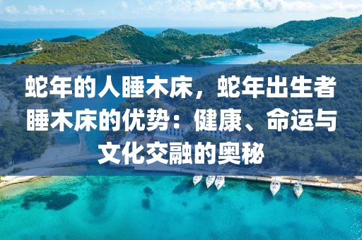 蛇年的人睡木床，蛇年出生者睡木床的优势：健康、命运与文化交融的奥秘