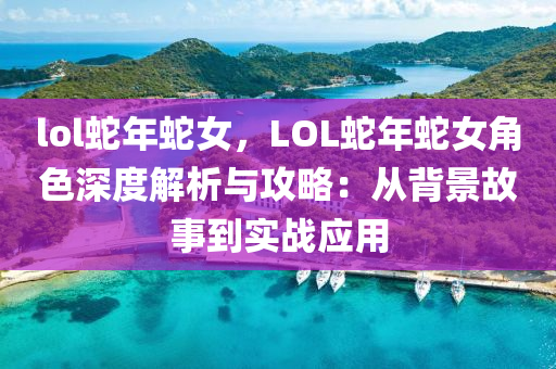 lol蛇年蛇女，LOL蛇年蛇女角色深度解析与攻略：从背景故事到实战应用