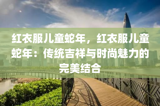 红衣服儿童蛇年，红衣服儿童蛇年：传统吉祥与时尚魅力的完美结合