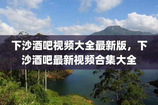 下沙酒吧视频大全最新版，下沙酒吧最新视频合集大全