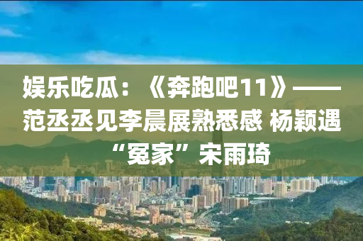 娱乐吃瓜：《奔跑吧11》——范丞丞见李晨展熟悉感 杨颖遇“冤家”宋雨琦