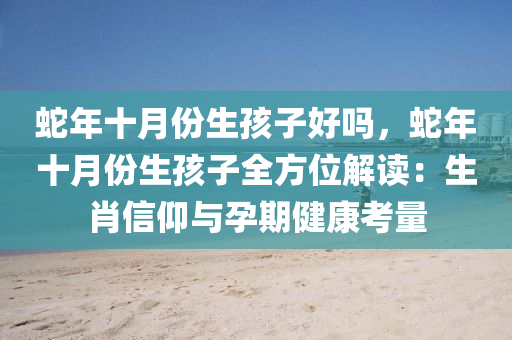 蛇年十月份生孩子好吗，蛇年十月份生孩子全方位解读：生肖信仰与孕期健康考量