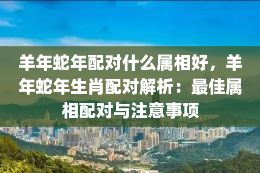 羊年蛇年配对什么属相好，羊年蛇年生肖配对解析：最佳属相配对与注意事项