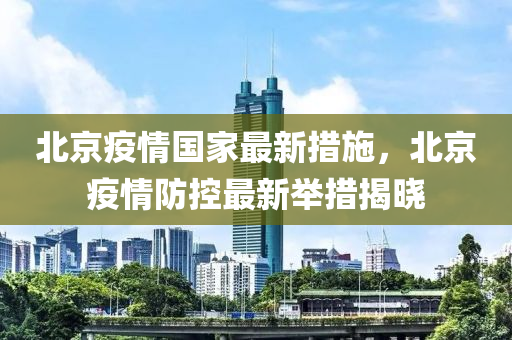 北京疫情国家最新措施，北京疫情防控最新举措揭晓
