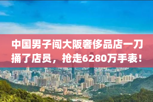 中国男子闯大阪奢侈品店一刀捅了店员，抢走6280万手表！