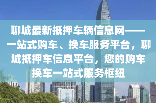 聊城最新抵押车辆信息网——一站式购车、换车服务平台，聊城抵押车信息平台，您的购车换车一站式服务枢纽