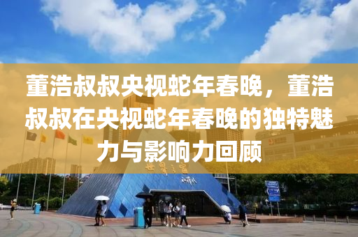 董浩叔叔央视蛇年春晚，董浩叔叔在央视蛇年春晚的独特魅力与影响力回顾