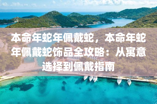 本命年蛇年佩戴蛇，本命年蛇年佩戴蛇饰品全攻略：从寓意选择到佩戴指南