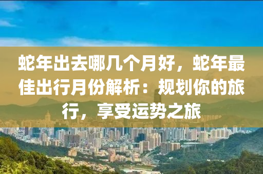 蛇年出去哪几个月好，蛇年最佳出行月份解析：规划你的旅行，享受运势之旅