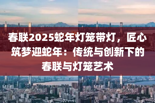 春联2025蛇年灯笼带灯，匠心筑梦迎蛇年：传统与创新下的春联与灯笼艺术