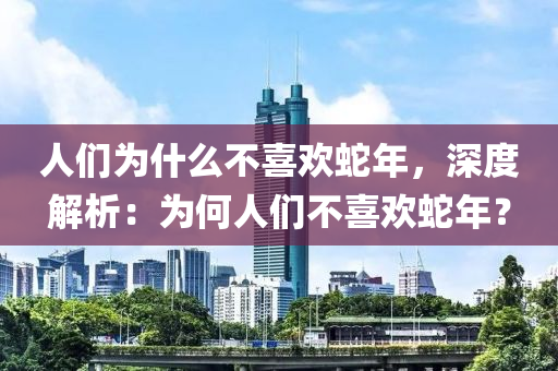 人们为什么不喜欢蛇年，深度解析：为何人们不喜欢蛇年？