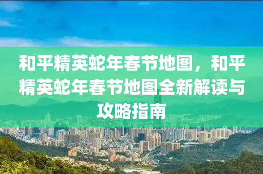 和平精英蛇年春节地图，和平精英蛇年春节地图全新解读与攻略指南