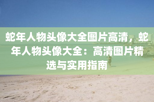 蛇年人物头像大全图片高清，蛇年人物头像大全：高清图片精选与实用指南