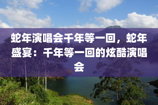 蛇年演唱会千年等一回，蛇年盛宴：千年等一回的炫酷演唱会