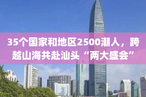 35个国家和地区2500潮人，跨越山海共赴汕头“两大盛会”