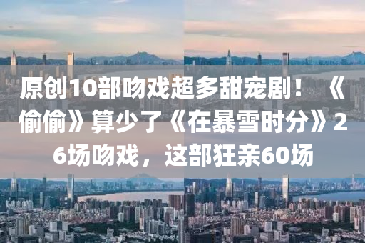原创10部吻戏超多甜宠剧！ 《偷偷》算少了《在暴雪时分》26场吻戏，这部狂亲60场