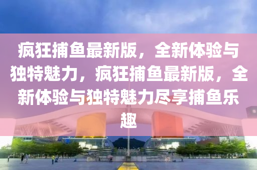 疯狂捕鱼最新版，全新体验与独特魅力，疯狂捕鱼最新版，全新体验与独特魅力尽享捕鱼乐趣