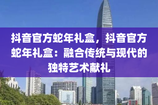 抖音官方蛇年礼盒，抖音官方蛇年礼盒：融合传统与现代的独特艺术献礼