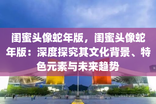 闺蜜头像蛇年版，闺蜜头像蛇年版：深度探究其文化背景、特色元素与未来趋势