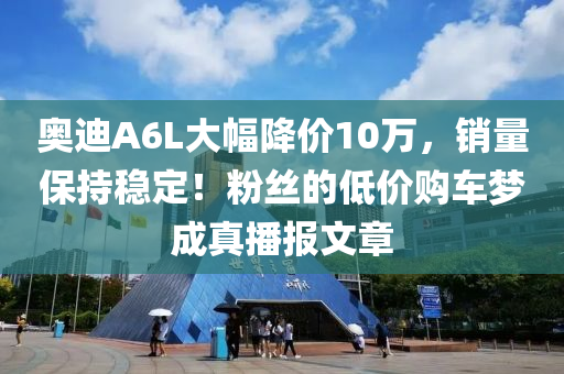 奥迪A6L大幅降价10万，销量保持稳定！粉丝的低价购车梦成真播报文章