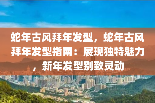 蛇年古风拜年发型，蛇年古风拜年发型指南：展现独特魅力，新年发型别致灵动
