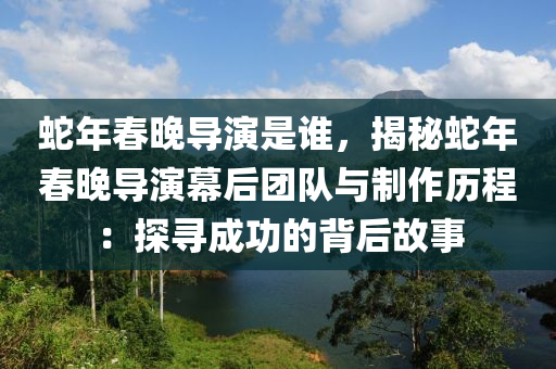 蛇年春晚导演是谁，揭秘蛇年春晚导演幕后团队与制作历程：探寻成功的背后故事