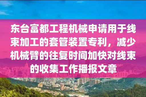 东台富都工程机械申请用于线束加工的套管装置专利，减少机械臂的往复时间加快对线束的收集工作播报文章