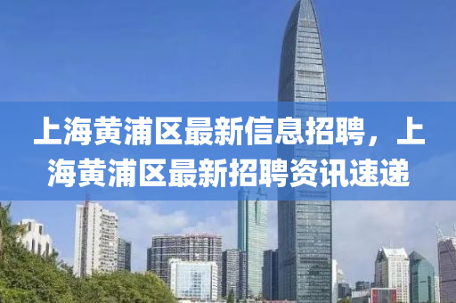 上海黄浦区最新信息招聘，上海黄浦区最新招聘资讯速递