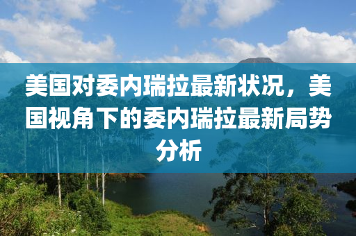 美国对委内瑞拉最新状况，美国视角下的委内瑞拉最新局势分析