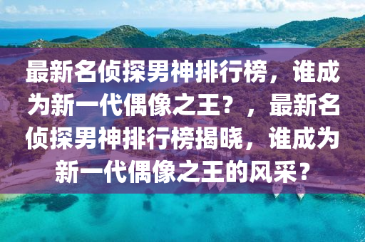 最新名侦探男神排行榜，谁成为新一代偶像之王？，最新名侦探男神排行榜揭晓，谁成为新一代偶像之王的风采？