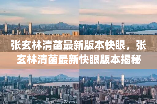 张玄林清菡最新版本快眼，张玄林清菡最新快眼版本揭秘