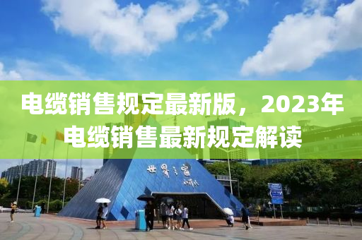 电缆销售规定最新版，2023年电缆销售最新规定解读