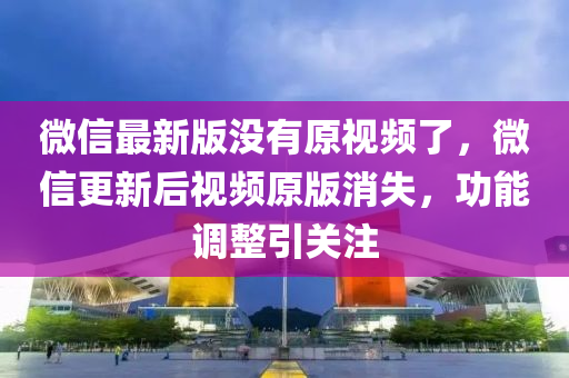 微信最新版没有原视频了，微信更新后视频原版消失，功能调整引关注