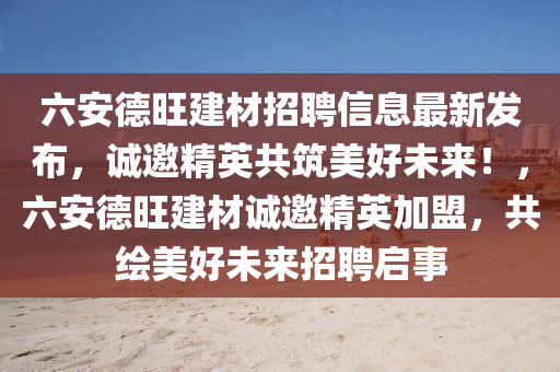 六安德旺建材招聘信息最新发布，诚邀精英共筑美好未来！，六安德旺建材诚邀精英加盟，共绘美好未来招聘启事