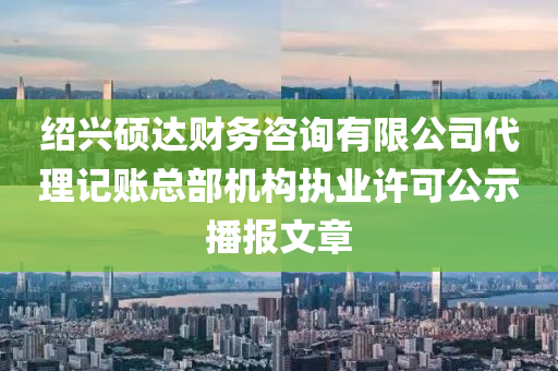 绍兴硕达财务咨询有限公司代理记账总部机构执业许可公示播报文章