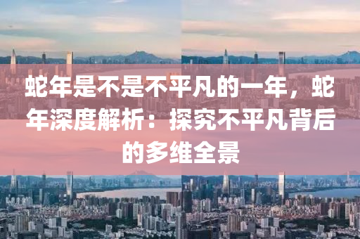 蛇年是不是不平凡的一年，蛇年深度解析：探究不平凡背后的多维全景