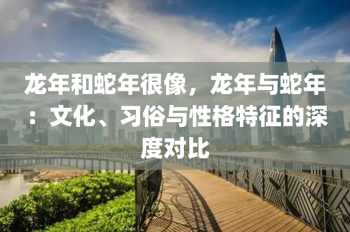 龙年和蛇年很像，龙年与蛇年：文化、习俗与性格特征的深度对比