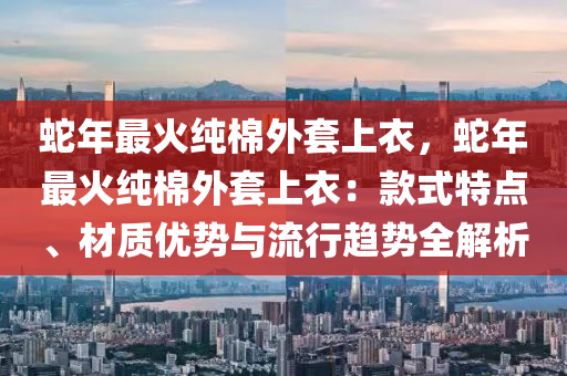 蛇年最火纯棉外套上衣，蛇年最火纯棉外套上衣：款式特点、材质优势与流行趋势全解析