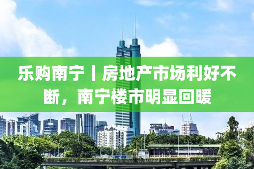 乐购南宁丨房地产市场利好不断，南宁楼市明显回暖